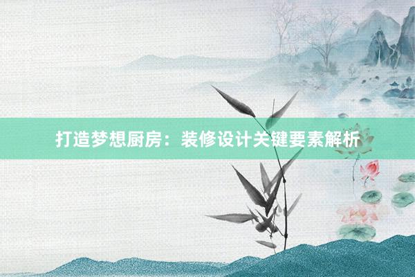 打造梦想厨房：装修设计关键要素解析